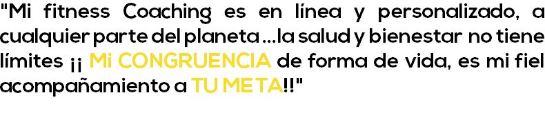 "Mi fitness Coaching es en línea y personalizado, a cualquier parte del planeta ...la salud y bienestar no tiene límites ¡¡ Mi CONGRUENCIA de forma de vida, es mi fiel acompañamiento a TU META!!" 