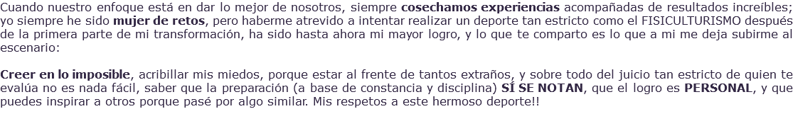 Cuando nuestro enfoque está en dar lo mejor de nosotros, siempre cosechamos experiencias acompañadas de resultados increíbles; yo siempre he sido mujer de retos, pero haberme atrevido a intentar realizar un deporte tan estricto como el FISICULTURISMO después de la primera parte de mi transformación, ha sido hasta ahora mi mayor logro, y lo que te comparto es lo que a mi me deja subirme al escenario: Creer en lo imposible, acribillar mis miedos, porque estar al frente de tantos extraños, y sobre todo del juicio tan estricto de quien te evalúa no es nada fácil, saber que la preparación (a base de constancia y disciplina) SÍ SE NOTAN, que el logro es PERSONAL, y que puedes inspirar a otros porque pasé por algo similar. Mis respetos a este hermoso deporte!! 