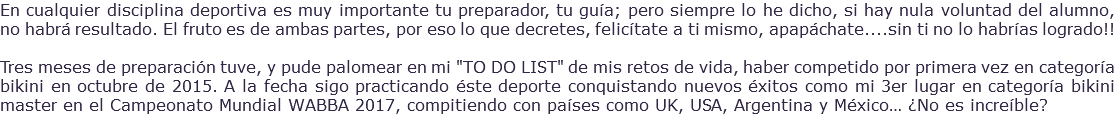 En cualquier disciplina deportiva es muy importante tu preparador, tu guía; pero siempre lo he dicho, si hay nula voluntad del alumno, no habrá resultado. El fruto es de ambas partes, por eso lo que decretes, felicítate a ti mismo, apapáchate....sin ti no lo habrías logrado!! Tres meses de preparación tuve, y pude palomear en mi "TO DO LIST" de mis retos de vida, haber competido por primera vez en categoría bikini en octubre de 2015. A la fecha sigo practicando éste deporte conquistando nuevos éxitos como mi 3er lugar en categoría bikini master en el Campeonato Mundial WABBA 2017, compitiendo con países como UK, USA, Argentina y México… ¿No es increíble? 